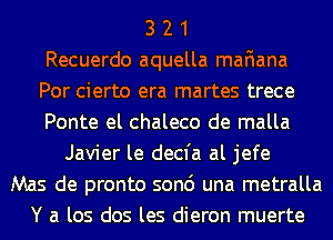 3 2 1
Recuerdo aquella mafiana
Por cierto era martes trece
Ponte el chaleco de malla
Javier le decfa al jefe
Mas de pronto son6 una metralla
Y a los dos les dieron muerte