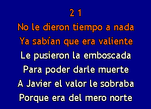 2 1
No le dieron tiempo a nada
Ya sabfan que era valiente
Le pusieron la emboscada
Para poder darle muerte
A Javier el valor le sobraba
Porque era del mero norte