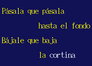 Pasala que pasala

hasta el fondo

Bajale que baja

la cortina