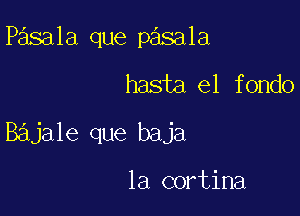 Pasala que pasala

hasta el fondo

Bajale que baja

la cortina