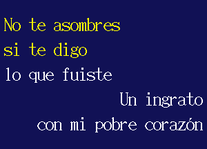 No te asombres
Si te digo

lo que fuiste
Un ingrato
con mi pobre corazOn