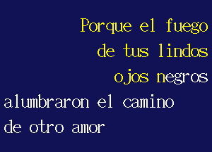 Porque el f uego
de tus lindos

ojos negros
alumbraron el camino
de otro amor