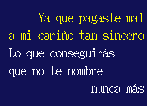 Ya que pagaste mal
a mi cari o tan sincero

Lo que conseguiras
que no te nombre
nunca mas