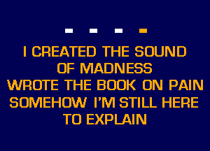 I CREATED THE SOUND
OF MADNESS
WROTE THE BOOK ON PAIN
SOMEHOW I'M STILL HERE
TO EXPLAIN