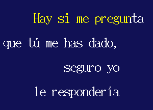 Hay Si me pregunta

que tu me has dado,

segwo yo

1e responderia