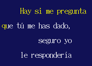 Hay Si me pregunta

que tu me has dado,

segwo yo

1e responderia