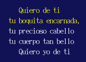 Quiero de ti
tu boquita encarnada,

tu precioso cabello
tu cuerpo tan bello
Quiero yo de ti