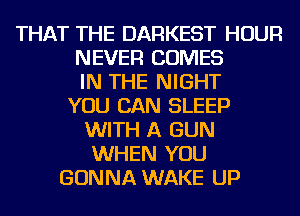 THAT THE DARKEST HOUR
NEVER COMES
IN THE NIGHT
YOU CAN SLEEP
WITH A GUN
WHEN YOU
GONNA WAKE UP