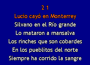 2 1
Lucio cay6 en Monterrey
Silvano en el Rl'o grande
Lo mataron a mansalva
Los rinches que son cobardes
En los pueblitos del norte
Siempre ha corrido la sangre