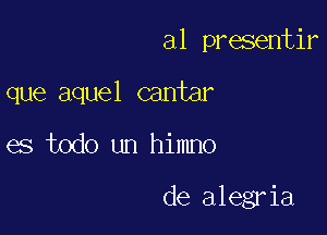 a1 presentir
que aquel cantar

es todo un himno

de alegria