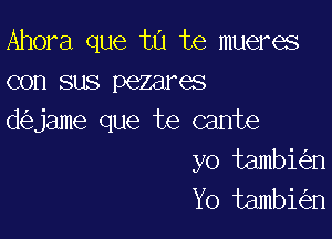 Ahora que tu te mueres
con sus pezares

d jame que te cante
yo tambi n
Yo tambi n