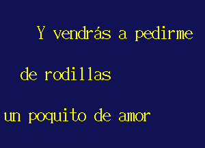 Y vendras a pedirme

de rodillas

un poquito de amor