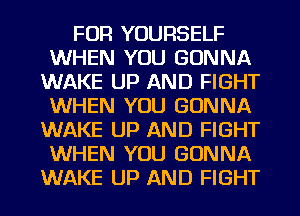 FOR YOURSELF
WHEN YOU GONNA
WAKE UP AND FIGHT
WHEN YOU GONNA
WAKE UP AND FIGHT
WHEN YOU GONNA
WAKE UP AND FIGHT