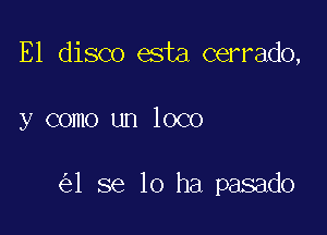 E1 disco esta cerrado,

y como un loco

1 se 10 ha pasado