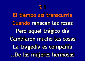 2 1
El tiempo asf transcurn'a
Cuando renacen las rosas
Pero aquel traigico dl'a
Cambiaron mucho las cosas
La tragedia es compaFn'a
..De las mujeres hermosas
