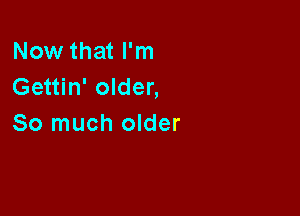 Now that I'm
Gettin' older,

So much older