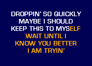 DROPPIN' SO QUICKLY
MAYBE I SHOULD
KEEP THIS TO MYSELF
WAIT UNTIL I
KNOW YOU BETTER
I AM TRYIN'