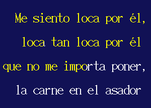 Me Siento loca por 1,
loca tan loca por 1
que no me importa poner,

la carne en el asador