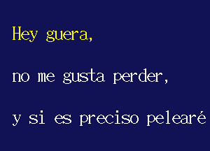 Hey guera,

no me gusta perder,

y Si es preciso pelear