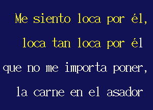 Me Siento loca por 1,
loca tan loca por 1
que no me importa poner,

la carne en el asador