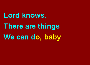 Lord knows,
There are things

We can do, baby