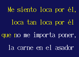 Me Siento loca por 1,
loca tan loca por 1
que no me importa poner,

la carne en el asador