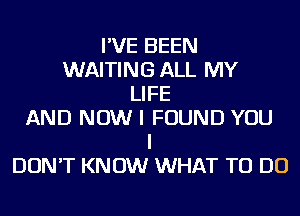 I'VE BEEN
WAITING ALL MY
LIFE
AND NOW I FOUND YOU
I
DON'T KNOW WHAT TO DO