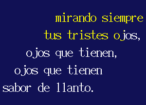 mirando siempre
tus tristes Ojos,

ojos que tienen,
ojos que tienen
sabor de llanto.