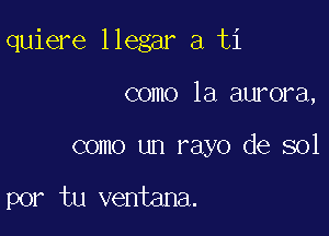 quiere llegar a ti

como la aurora,
como un rayo de sol

por tu ventana.