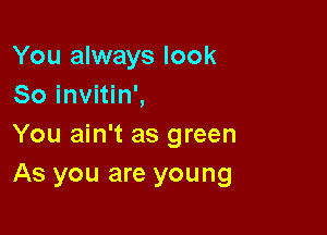 You always look
So invitin',

You ain't as green
As you are young