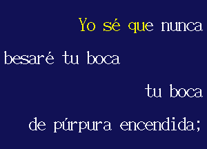 Yo 8 que nunca
besar tu boca
tu boca

de purpura encendida