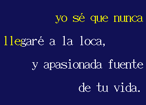 yo 3 que nunca

llegar a la loca,

y apasionada fuente

de tu Vida.