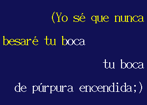 (Yo 8 que nunca

besar tu boca
tu boca

de parpura encendida )