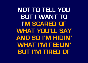 NOT TO TELL YOU
BUT I WANT TO
I'M SCARED OF

WHAT YOU'LL SAY

AND SO I'M HIDIN'

WHAT FM FEELIN'

BUT I'M TIRED OF I