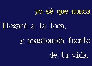 yo 3 que nunca

llegar a la loca,

y apasionada fuente

de tu Vida.