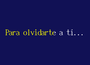 Para olvidarte a ti. ..