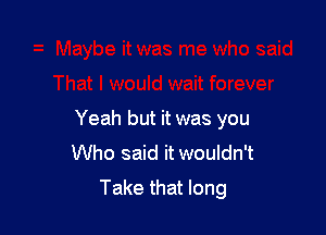 Yeah but it was you
Who said it wouldn't
Take that long