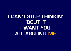 I CAN'T STOP THINKIN'
'BOUT IT

I WANT YOU
ALL AROUND ME