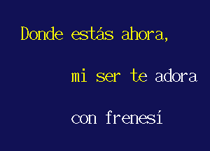 Donde estas ahora,

mi ser te adora

con frenesi