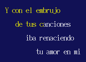 Y con el embrujo

de tus canciones
iba renaciendo

tu amor en mi