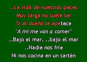 ..La Vida de nuestros peces
Muy larga no suele ser
Si al duefio le apetece
A mi me van a comer
..Bajo el mar, ..bajo el mar
..Nadie nos fn'e
Ni nos cocina en un sarwn