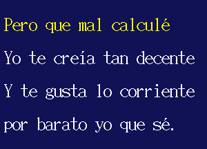 Pero que mal calcu1
Yo te creia tan decente
Y te gusta 10 corriente

por barato yo que 8 .