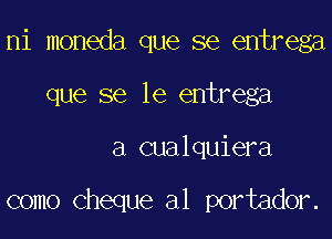 ni moneda que se entrega
que se le entrega

a cualquiera

como cheque a1 portador.