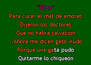 Para curar el mal de amores
Dijeron los doctores
Que no habfa salvacidn
..Ahora me dicen gato viudo
Porque una gata pudo
Quitarme lo chiquedn