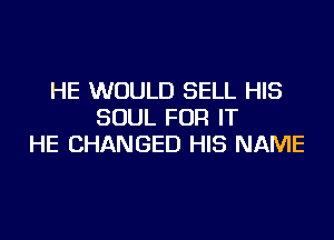 HE WOULD SELL HIS
SOUL FOR IT
HE CHANGED HIS NAME