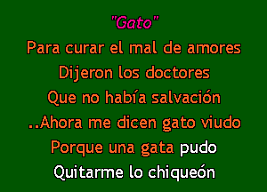 Para curar el mal de amores
Dijeron los doctores
Que no habfa salvacidn
..Ahora me dicen gato viudo
Porque una gata pudo
Quitarme lo chiquedn