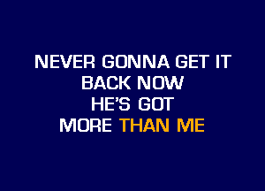 NEVER GONNA GET IT
BACK NOW

HE'S GOT
MORE THAN ME