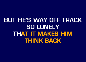 BUT HE'S WAY OFF TRACK
50 LONELY
THAT IT MAKES HIM
THINK BACK