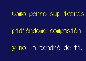 Como perro suplicaras

pidi ndome compasi6n

y no la tendr de ti.