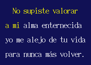 No supiste valorar
a mi alma entemecida
yo me alejo de tu Vida

para HUHCEI mas volver.